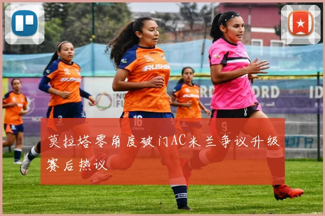 莫拉塔零角度破门AC米兰争议升级赛后热议
