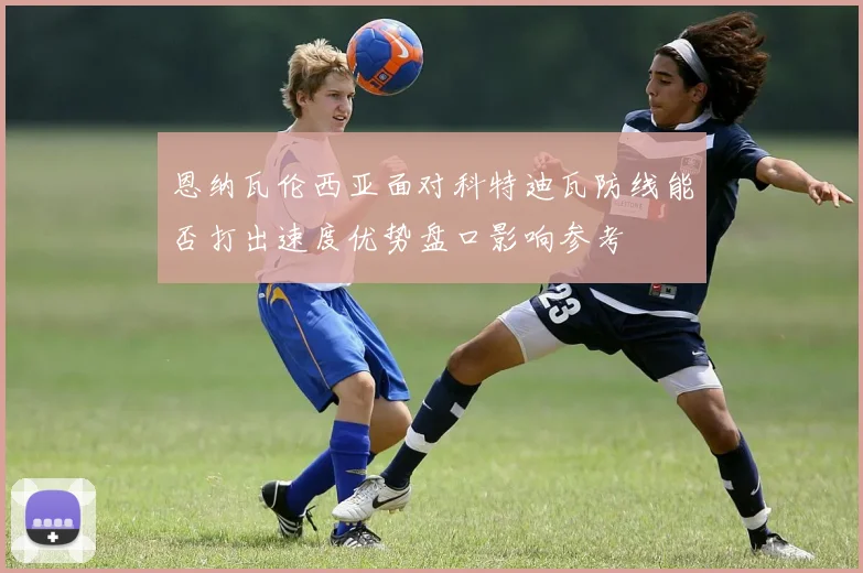 恩纳瓦伦西亚面对科特迪瓦防线能否打出速度优势盘口影响参考