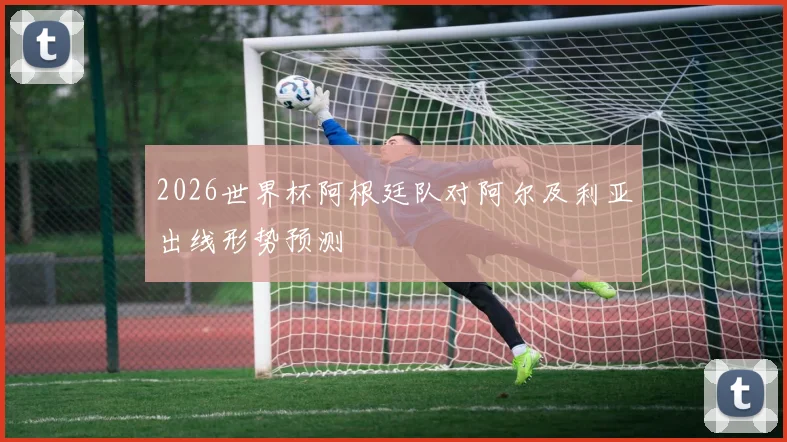 2026世界杯阿根廷队对阿尔及利亚出线形势预测