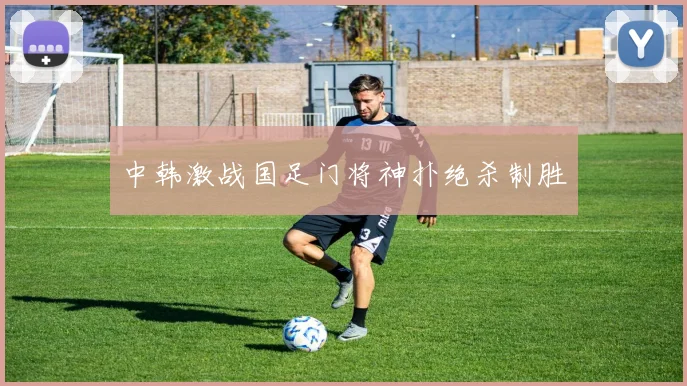 中韩激战国足门将神扑绝杀制胜