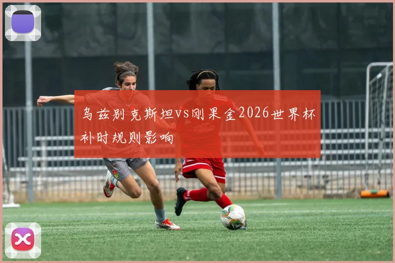 乌兹别克斯坦vs刚果金2026世界杯补时规则影响