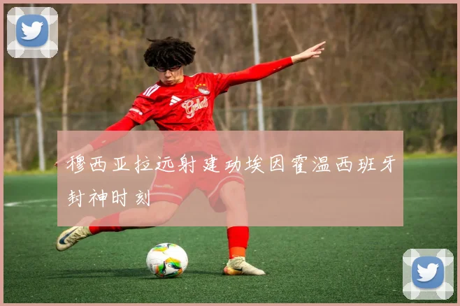 穆西亚拉远射建功埃因霍温西班牙封神时刻