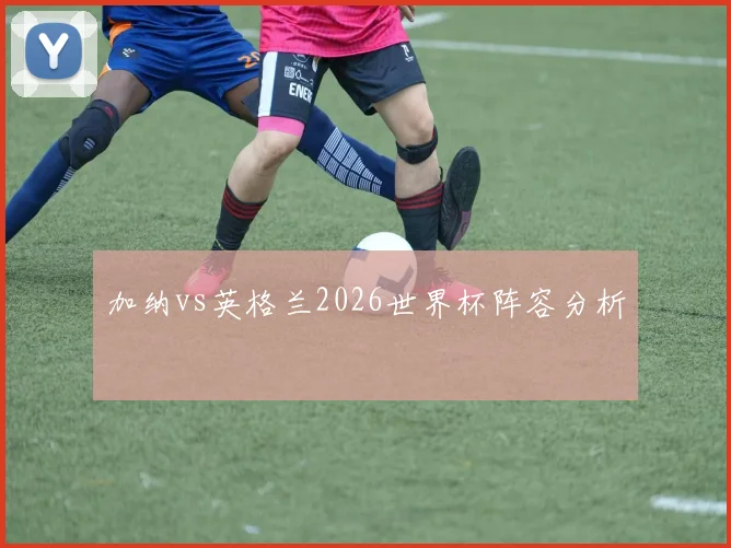 加纳vs英格兰2026世界杯阵容分析