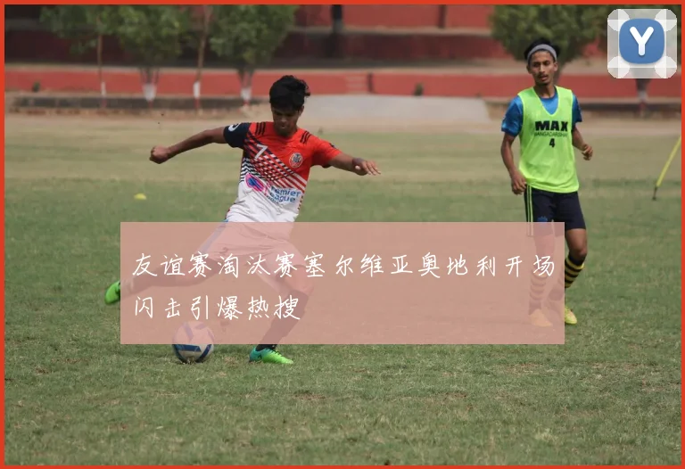 友谊赛淘汰赛塞尔维亚奥地利开场闪击引爆热搜