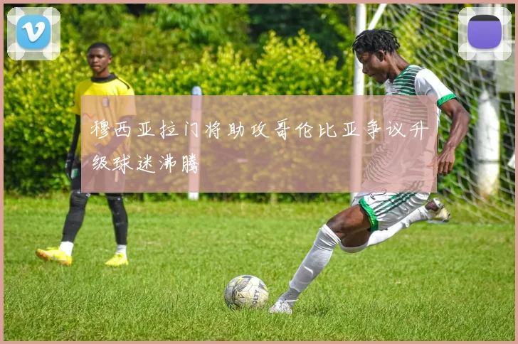 穆西亚拉门将助攻哥伦比亚争议升级球迷沸腾