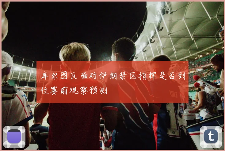 库尔图瓦面对伊朗禁区指挥是否到位赛前观察预测