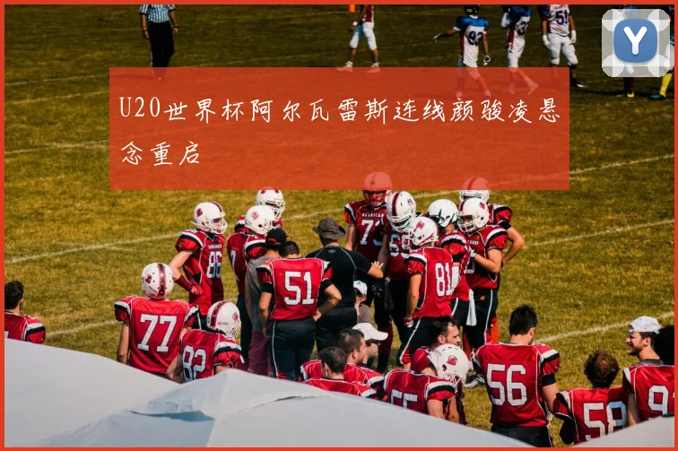 U20世界杯阿尔瓦雷斯连线颜骏凌悬念重启