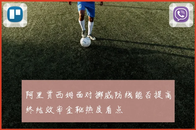 阿里贾西姆面对挪威防线能否提高终结效率金靴热度看点
