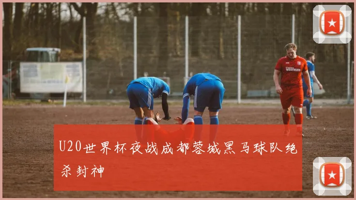 U20世界杯夜战成都蓉城黑马球队绝杀封神