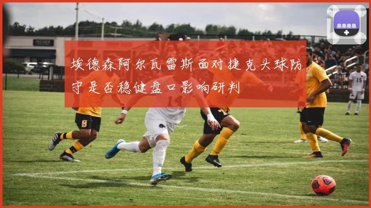 埃德森阿尔瓦雷斯面对捷克头球防守是否稳健盘口影响研判