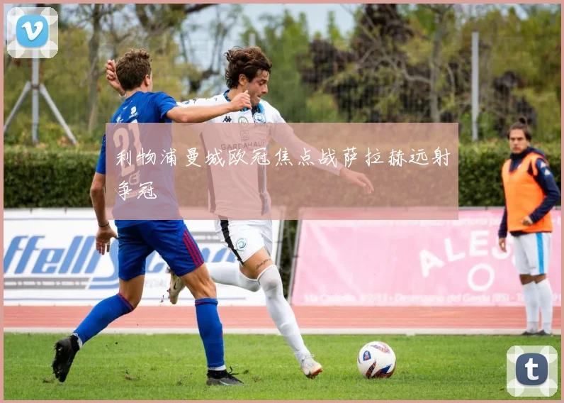 利物浦曼城欧冠焦点战萨拉赫远射争冠