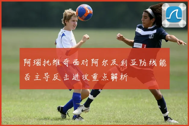 阿瑙托维奇面对阿尔及利亚防线能否主导反击进攻重点解析