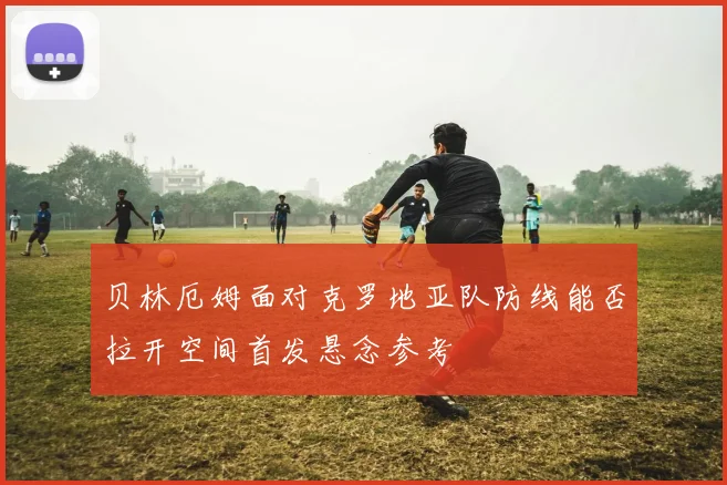 贝林厄姆面对克罗地亚队防线能否拉开空间首发悬念参考